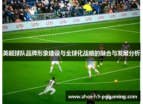 英超球队品牌形象建设与全球化战略的融合与发展分析 英超球队品牌形象建设与全球化战略的融合与发展分析
