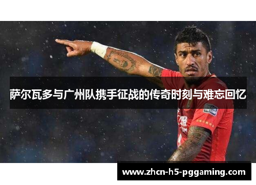 萨尔瓦多与广州队携手征战的传奇时刻与难忘回忆 萨尔瓦多与广州队携手征战的传奇时刻与难忘回忆