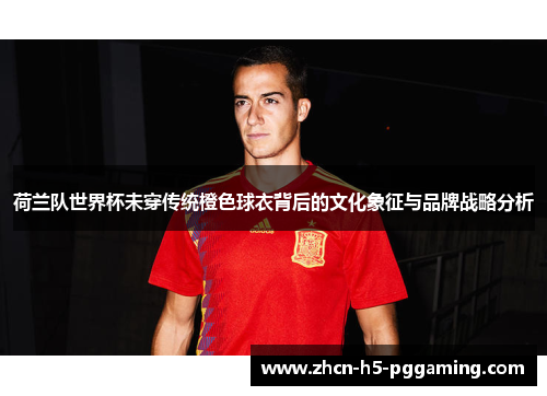 荷兰队世界杯未穿传统橙色球衣背后的文化象征与品牌战略分析 荷兰队世界杯未穿传统橙色球衣背后的文化象征与品牌战略分析