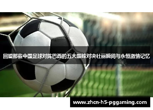 回望那些中国足球对阵巴西的五大巅峰对决壮丽瞬间与永恒激情记忆 回望那些中国足球对阵巴西的五大巅峰对决壮丽瞬间与永恒激情记忆