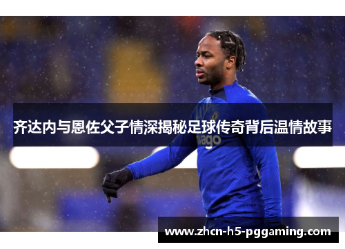 齐达内与恩佐父子情深揭秘足球传奇背后温情故事