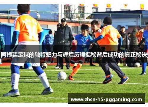 阿根廷足球的独特魅力与辉煌历程揭秘背后成功的真正秘诀