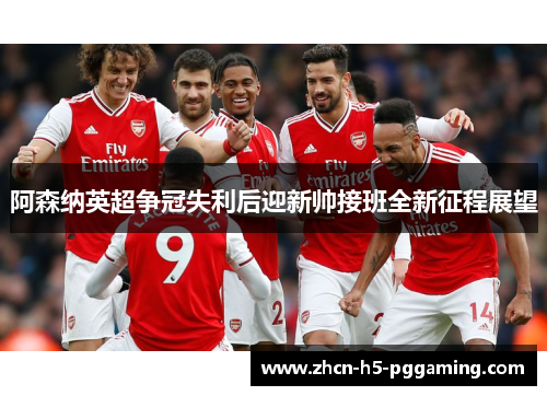 阿森纳英超争冠失利后迎新帅接班全新征程展望