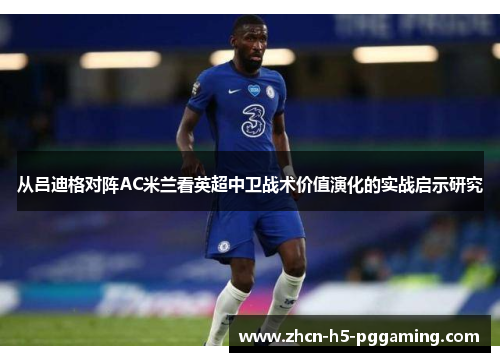 从吕迪格对阵AC米兰看英超中卫战术价值演化的实战启示研究