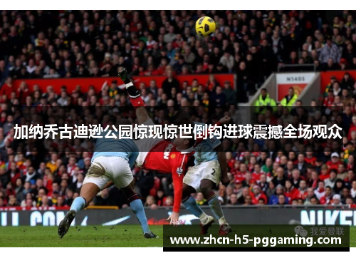 加纳乔古迪逊公园惊现惊世倒钩进球震撼全场观众