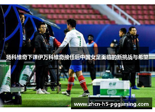 扬科维奇下课伊万科维奇接任后中国女足面临的新挑战与希望 扬科维奇下课伊万科维奇接任后中国女足面临的新挑战与希望