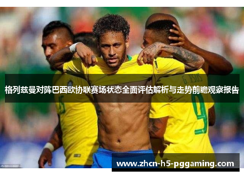 格列兹曼对阵巴西欧协联赛场状态全面评估解析与走势前瞻观察报告