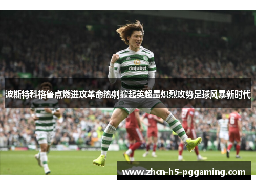 波斯特科格鲁点燃进攻革命热刺掀起英超最炽烈攻势足球风暴新时代 波斯特科格鲁点燃进攻革命热刺掀起英超最炽烈攻势足球风暴新时代